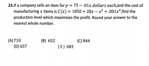 23.lf a company sells an item for p = 75 – .01x dollars each,and the cost of
manufacturing x items is C(x) = 1850 + 28x – x² +.001x³,find the
production level which maximizes the profit. Round your answer to the
nearest whole number.
(C) 844
(A) 710
(D) 657
(B) 652
(E) 683
