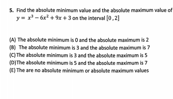 5. Find the absolute minimum value and the absolute maximum value of
y = x3 – 6x² + 9x + 3 on the interval [0,2]
(A) The absolute minimum is 0 and the absolute maximum is 2
(B) The absolute minimum is 3 and the absolute maximum is 7
(C) The absolute minimum is 3 and the absolute maximum is 5
(D)The absolute minimum is 5 and the absolute maximum is 7
(E) The are no absolute minimum or absolute maximum values
