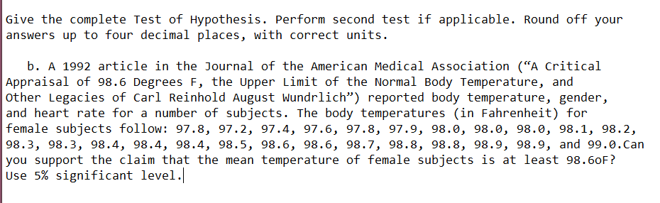 Give the complete Test of Hypothesis. Perform second test if applicable. Round off your
answers up to four decimal places, with correct units.
b. A 1992 article in the Journal of the American Medical Association ("A Critical
Appraisal of 98.6 Degrees F, the Upper Limit of the Normal Body Temperature, and
other Legacies of Carl Reinhold August Wundrlich") reported body temperature, gender,
and heart rate for a number of subjects. The body temperatures (in Fahrenheit) for
female subjects follow: 97.8, 97.2, 97.4, 97.6, 97.8, 97.9, 98.0, 98.0, 98.0, 98.1, 98.2,
98.3, 98.3, 98.4, 98.4, 98.4, 98.5, 98.6, 98.6, 98.7, 98.8, 98.8, 98.9, 98.9, and 99.0.can
you support the claim that the mean temperature of female subjects is at least 98.60F?
Use 5% significant level.
