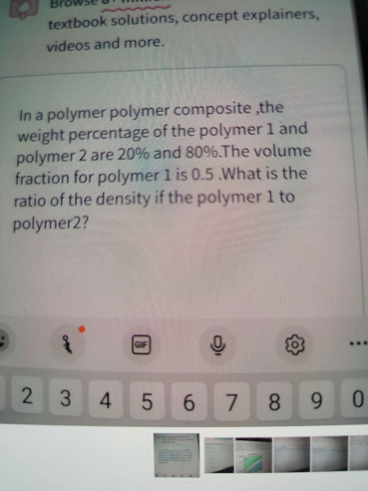 textbook solutions, concept explainers,
videos and more.
In a polymer polymer composite,the
weight percentage of the polymer 1 and
polymer 2 are 20% and 80%.The volume
fraction for polymer 1 is 0.5 .What is the
ratio of the density if the polymer 1 to
polymer2?
2
Ofer
GIF
0
O
345 6 7 8 9
0