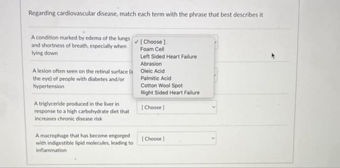 Regarding cardiovascular disease, match each term with the phrase that best describes it
A condition marked by edema of the lungs
and shortness of breath, especially when
lying down
A triglyceride produced in the liver in
response to a high carbohydrate diet that
increases chronic disease risk
✓ [Choose].
Foam Cell
A lesion often seen on the retinal surface (i Oleic Acid
the eye) of people with diabetes and/or
hypertension
A macrophage that has become engorged
with indigestible lipid molecules, leading to
inflammation
Left Sided Heart Failure
Abrasion
Palmitic Acid
Cotton Wool Spot
Right Sided Heart Failure
[Choose]
[Choose]