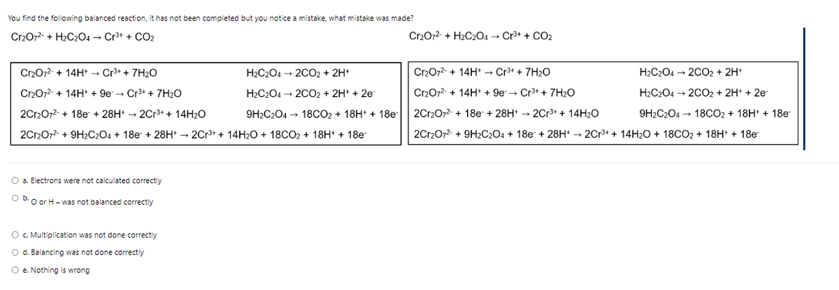 You find the following balanced reaction, it has not been completed but you notice a mistake, what mistake was made?
Cr₂O7²- + H₂C2O4 → Cr³+ + CO2
Cr₂O7²- + 14H+ → Cr³+ + 7H₂O
H2C2O4 → 2CO₂ + 2H+
Cr₂O7²- + 14H+ + 9e → Cr³+ + 7H₂O
H₂C2O4 → 2CO₂ + 2H+ + 2e-
9H2C2O4 → 18CO2 + 18H+ + 18e-
2Cr₂O7²- + 18e +28H+ → 2Cr³+ + 14H₂O
2Cr2O7²- + 9H2C2O4 + 18e + 28H+ → 2Cr³+ + 14H₂O + 18CO₂ + 18H+ + 18e-
O a. Electrons were not calculated correctly
Ob. O or H- was not balanced correctly
O c. Multiplication was not done correctly
O d. Balancing was not done correctly
O e. Nothing is wrong
Cr2O7²- + H₂C2O4 → Cr³+ + CO₂
Cr₂O7²- + 14H+ → Cr³+ + 7H₂O
H₂C2O4 → 2CO₂ + 2H+
Cr₂O7²- + 14H+ + 9e → Cr³+ + 7H₂O
H₂C2O4 → 2CO2 + 2H+ + 2e
2Cr₂O7²- + 18e + 28H+→ 2Cr³+ + 14H₂O
9H2C2O4 → 18CO2 + 18H+ + 18e-
2Cr2O72- + 9H2C2O4 + 18e + 28H+ → 2Cr³+ + 14H₂O + 18CO₂ + 18H+ + 18e-
