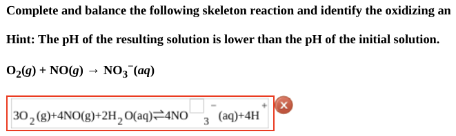 Complete and balance the following skeleton reaction and identify the oxidizing an
Hint: The pH of the resulting solution is lower than the pH of the initial solution.
O₂(g) + NO(g) → NO3¯(aq)
30₂ (g)+4NO(g)+2H₂O(aq) 4NO 3 (aq)+4H
X