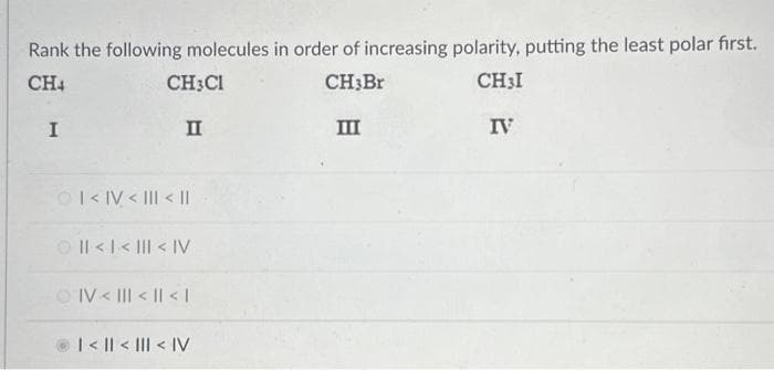 Rank the following molecules in order of increasing polarity, putting the least polar first.
CH4
CH3CH
CH3Br
CH3I
II
I
ⒸI<IV < III < II
| < | < ||| < IV
ⒸIV< ||| < | < |
| < || < ||| < |V
III
IV