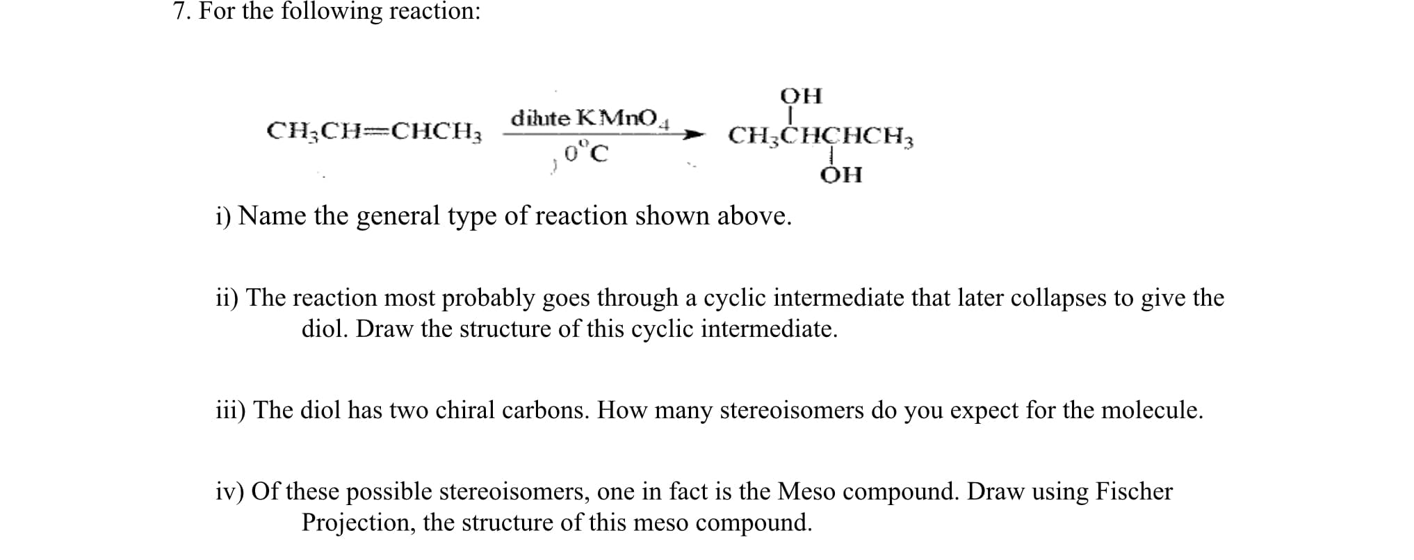 dihute KMnO4
CH;CH=CHCH3
> CH;CHCHCH3
0°C
i) Name the general type of reaction shown above.
ii) The reaction most probably goes through a cyclic intermediate that later collapses to give the
diol. Draw the structure of this cyclic intermediate.
iii) The diol has two chiral carbons. How many stereoisomers do you expect for the molecule.
