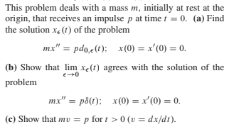 This problem deals with a mass m, initially at rest at the
origin, that receives an impulse p at time t = 0. (a) Find
the solution xe(t) of the problem
mx" = pdo,e(t); x(0) = x'(0) = 0.
(b) Show that lim xe(t) agrees with the solution of the
problem
mx" = p8(t); x(0) = x'(0) = 0.
(c) Show that mv = p for t > 0 (v = dx/dt).

