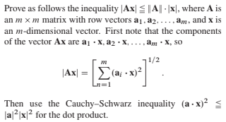 Prove as follows the inequality |Ax| =||A|| - |x|, where A is
an m x m matrix with row vectors a1, a2, ..., am, and x is
an m-dimensional vector. First note that the components
of the vector Ax are aj · X, a2 • X,
. .. , am • X, so
1/2
|Ax| =
Σα2
Σ(a - x2
Then use the Cauchy-Schwarz inequality (a - x)?
Ja2|x|? for the dot product.
VI
