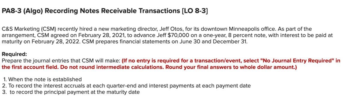 PA8-3 (Algo) Recording Notes Receivable Transactions [LO 8-3]
C&S Marketing (CSM) recently hired a new marketing director, Jeff Otos, for its downtown Minneapolis office. As part of the
arrangement, CSM agreed on February 28, 2021, to advance Jeff $70,000 on a one-year, 8 percent note, with interest to be paid at
maturity on February 28, 2022. CSM prepares financial statements on June 30 and December 31.
Required:
Prepare the journal entries that CSM will make: (If no entry is required for a transaction/event, select "No Journal Entry Required" in
the first account field. Do not round intermediate calculations. Round your final answers to whole dollar amount.)
1. When the note is established
2. To record the interest accruals at each quarter-end and interest payments at each payment date
3. to record the principal payment at the maturity date