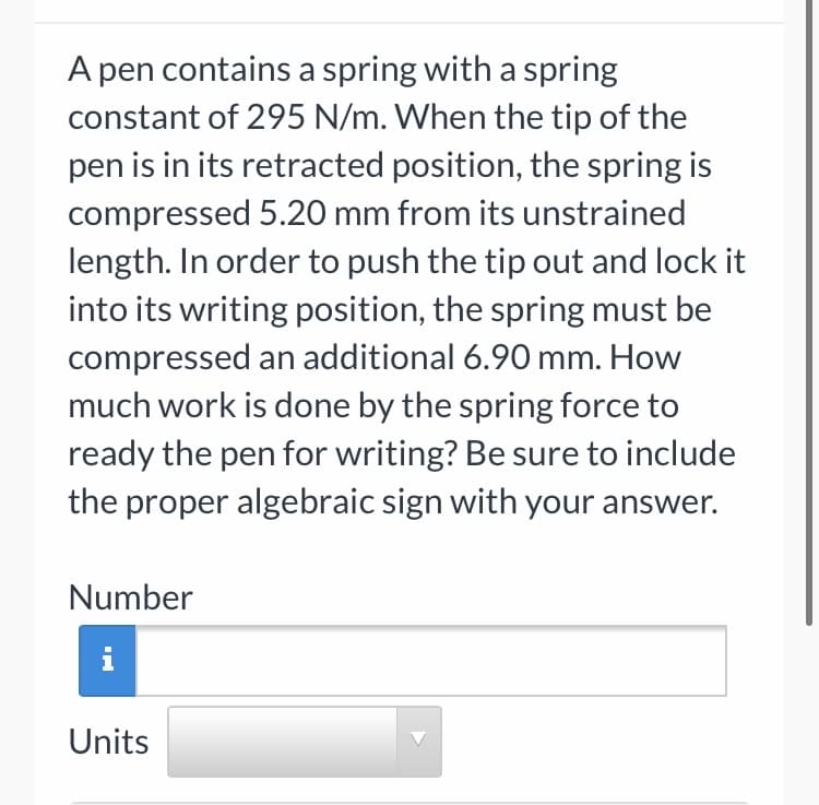 A pen contains a spring with a spring
constant of 295 N/m. When the tip of the
pen is in its retracted position, the spring is
compressed 5.20 mm from its unstrained
length. In order to push the tip out and lock it
into its writing position, the spring must be
compressed an additional 6.90 mm. How
much work is done by the spring force to
ready the pen for writing? Be sure to include
the proper algebraic sign with your answer.
Number
i
Units
