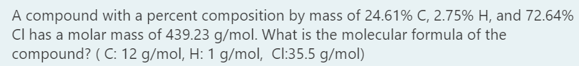 A compound with a percent composition by mass of 24.61% C, 2.75% H, and 72.64%
Cl has a molar mass of 439.23 g/mol. What is the molecular formula of the
compound? ( C: 12 g/mol, H: 1 g/mol, Cl:35.5 g/mol)
