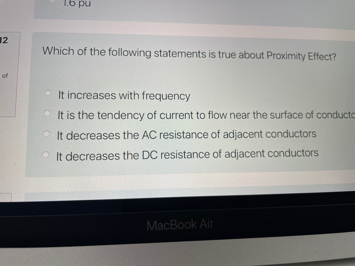 1.6 pu
12
Which of the following statements is true about Proximity Effect?
of
It increases with frequency
It is the tendency of current to flow near the surface of conductc
O It decreases the AC resistance of adjacent conductors
It decreases the DC resistance of adjacent conductors
MacBook Air
