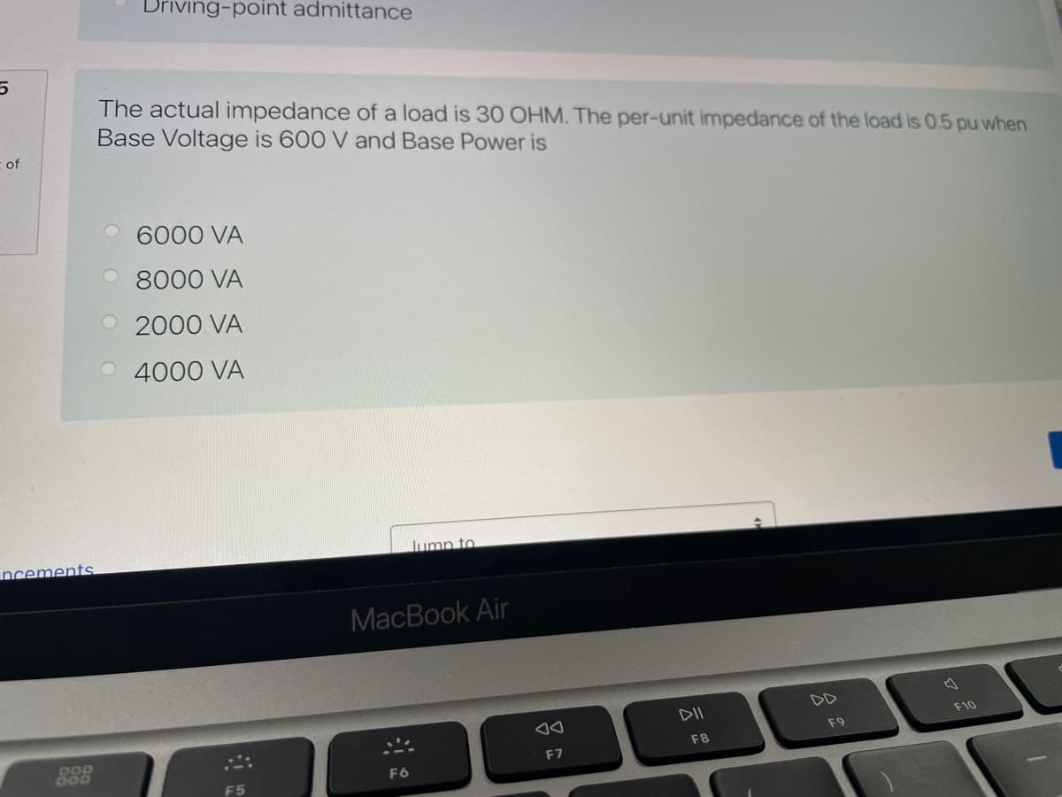 Driving-point admittance
The actual impedance of a load is 30 OHM. The per-unit impedance of the load is 0.5 pu when
Base Voltage is 600 V and Base Power is
of
O 6000 VA
O 8000 VA
O2000 VA
4000 VA
Jump to
ncements
MacBook Air
DD
DII
F10
F9
F8
000
F7
F6
