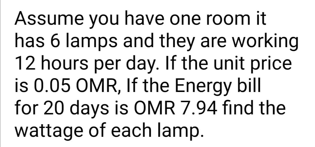 Assume you have one room it
has 6 lamps and they are working
12 hours per day. If the unit price
is 0.05 OMR, If the Energy bill
for 20 days is OMR 7.94 fınd the
wattage of each lamp.
