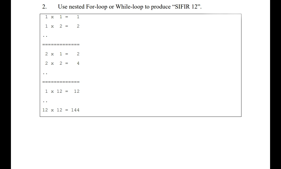2.
Use nested For-loop or While-loop to produce "SIFIR 12".
1 x
1 =
1
1 x
2 =
..
==== ==== ==== =
2 x
1 =
2
2 x
2 =
4
========= ====
1 x 12 =
12
12 x 12 = 144

