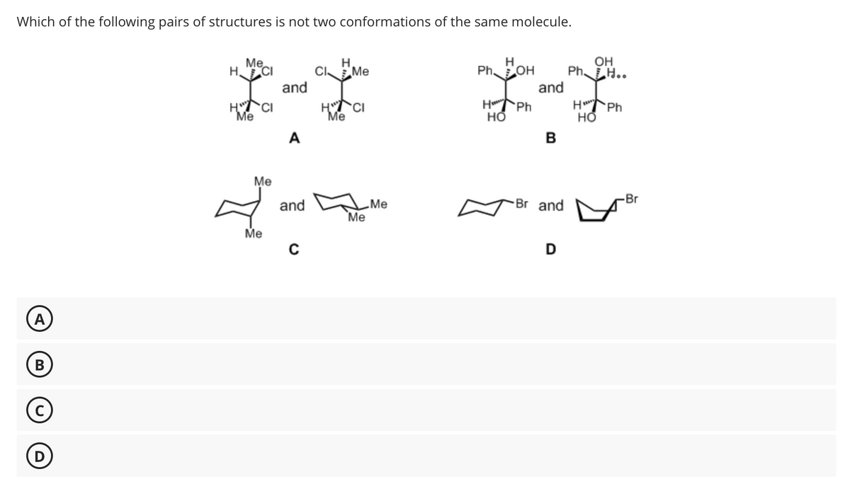 Which of the following pairs of structures is not two conformations of the same molecule.
H. Mecl
H
Me
You and a five
HCI
Me
A
HCI
Me
H
OH
PhOH Ph. Ho.
and
HPh
HPh
HO
HO
B
A
B
Me
✓ and mo
Me
Br
Me
Br and
Me
с
D