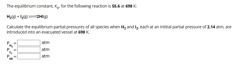 The equilibrium constant, Kp. for the following reaction is 55.6 at 698 K:
H2(g) +12(8) 2HI(g)
Calculate the equilibrium partial pressures of all species when H₂ and I₂, each at an intitial partial pressure of 2.14 atm, are
introduced into an evacuated vessel at 698 K.
H₂
P
12
atm
atm
atm
P
HI