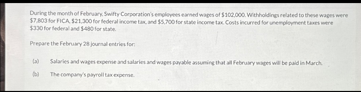 During the month of February, Swifty Corporation's employees earned wages of $102,000. Withholdings related to these wages were
$7,803 for FICA, $21,300 for federal income tax, and $5,700 for state income tax. Costs incurred for unemployment taxes were
$330 for federal and $480 for state.
Prepare the February 28 journal entries for:
(a)
(b)
Salaries and wages expense and salaries and wages payable assuming that all February wages will be paid in March.
The company's payroll tax expense.