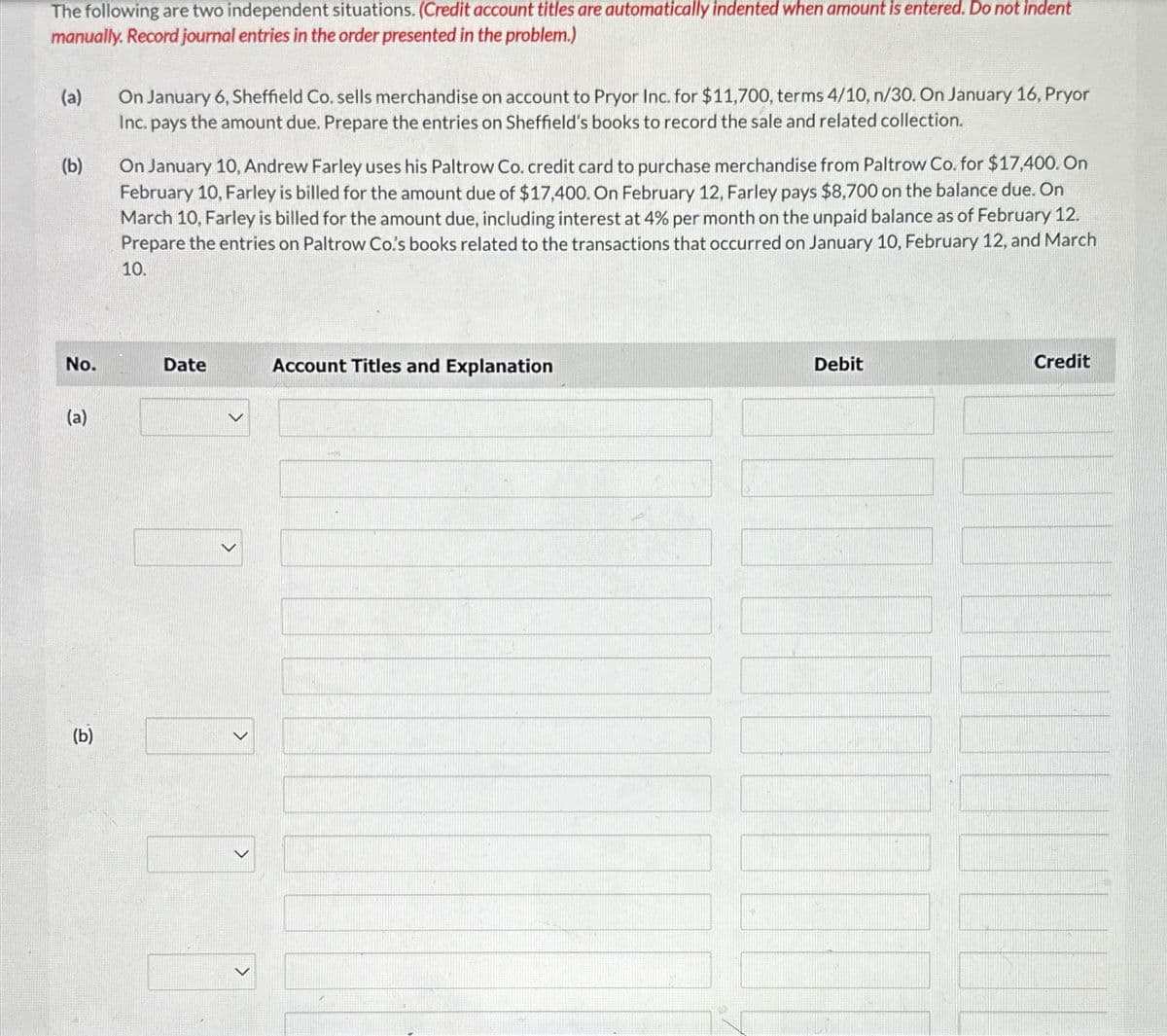 The following are two independent situations. (Credit account titles are automatically indented when amount is entered. Do not indent
manually. Record journal entries in the order presented in the problem.)
(a)
(b)
On January 6, Sheffield Co. sells merchandise on account to Pryor Inc. for $11,700, terms 4/10, n/30. On January 16, Pryor
Inc. pays the amount due. Prepare the entries on Sheffield's books to record the sale and related collection.
On January 10, Andrew Farley uses his Paltrow Co. credit card to purchase merchandise from Paltrow Co. for $17,400. On
February 10, Farley is billed for the amount due of $17,400. On February 12, Farley pays $8,700 on the balance due. On
March 10, Farley is billed for the amount due, including interest at 4% per month on the unpaid balance as of February 12.
Prepare the entries on Paltrow Co's books related to the transactions that occurred on January 10, February 12, and March
10.
No.
Date
Account Titles and Explanation
(a)
(b)
>
>
Debit
Credit