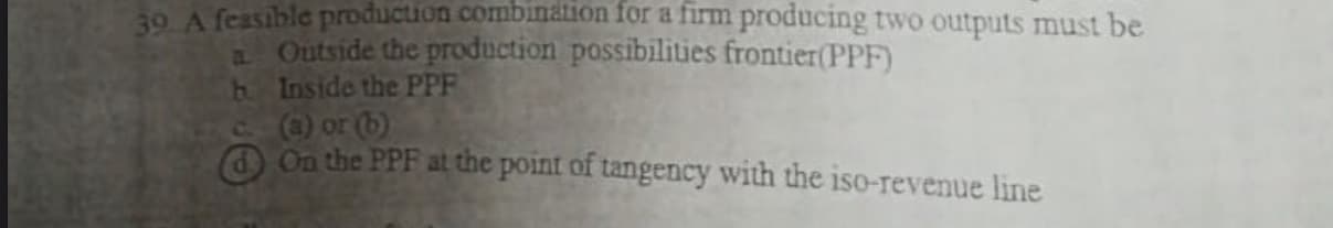 39. A feasible prod
producing two outputs must be
a Outside the production possibilities frontier(PPF)
b. Inside the PPF
C) or (b)
O On the PPF at the point of tangency with the iso-revenue line
