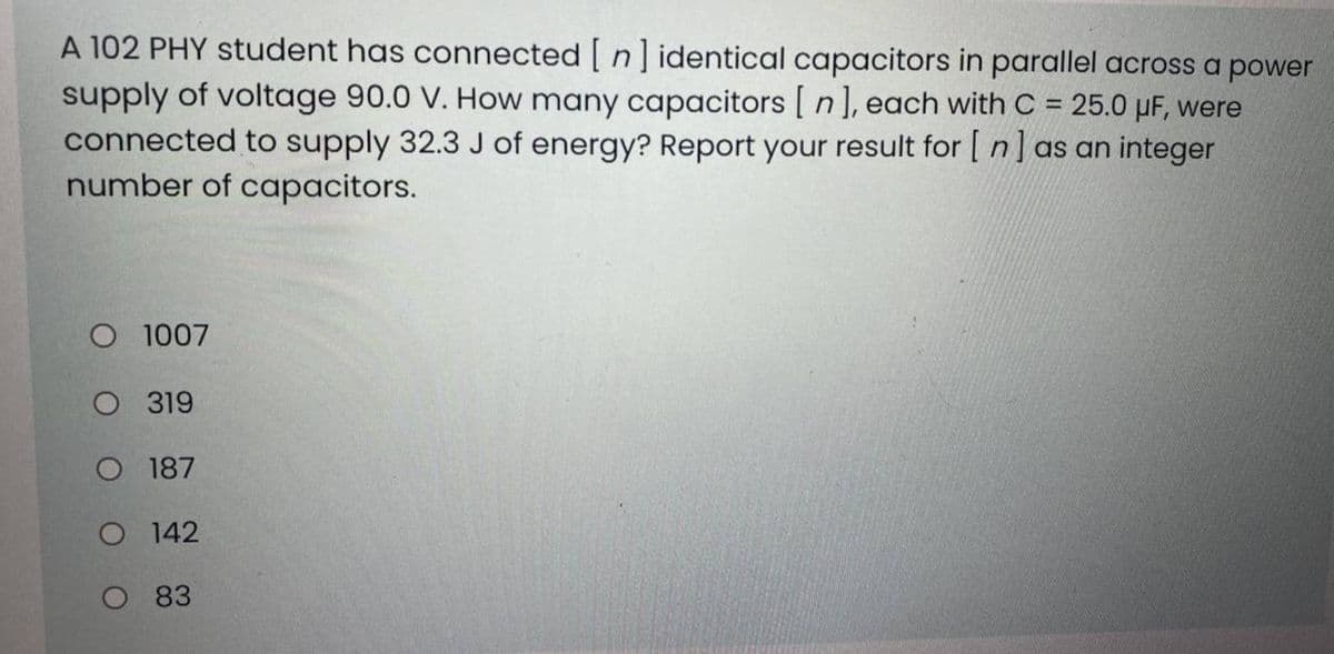 A 102 PHY student has connected [ n ] identical capacitors in parallel across a power
supply of voltage 90.0 V. How many capacitors [ n], each with C = 25.0 µF, were
connected to supply 32.3 J of energy? Report your result for [ n] as an integer
number of capacitors.
O 1007
O 319
O 187
O 142
O 83

