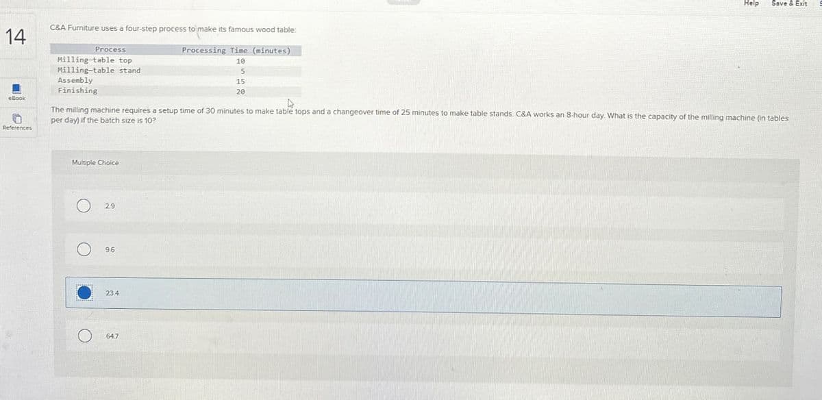 14
C&A Furniture uses a four-step process to make its famous wood table:
eBook
References
Help
Save & Exit
Process
Milling-table top
Milling-table stand
Assembly
Finishing
Processing Time (minutes)
10
5
15
20
The milling machine requires a setup time of 30 minutes to make table tops and a changeover time of 25 minutes to make table stands. C&A works an 8-hour day. What is the capacity of the milling machine (in tables
per day) if the batch size is 10?
Multiple Choice
29
9.6
23.4
64.7