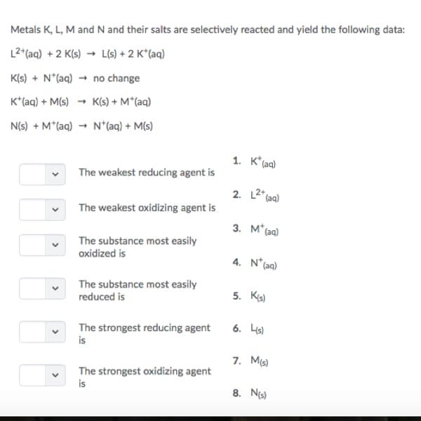 Metals K, L, M and N and their salts are selectively reacted and yield the following data:
L2(aq) +2 Ks)Ls)+2 K'(aq)
K(s) N(aq)no change
K (aq) M(s)Ks) M*(aq)
N(s) +M+(aq) → N+(aq) +M(s)
The weakest reducing agent is
2. L2 (a)
3. M (aa)
4. N (aa)
5· Kg)
The weakest oxidizing agent is
︾
The substance most easily
oxidized is
The substance most easily
reduced is
The strongest reducing agent 6. Ls)
is
7. Ms)
The strongest oxidizing agent
is
8. Ns)
