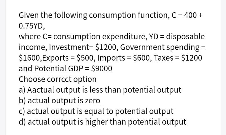 Given the following consumption function, C = 400 +
0.75YD,
where C= consumption expenditure, YD = disposable
income, Investment= $1200, Government spending =
$1600,Exports = $500, Imports = $600, Taxes = $1200
and Potential GDP = $9000
Choose corrcct option
a) Aactual output is less than potential output
b) actual output is zero
c) actual output is equal to potential output
d) actual output is higher than potential output
%3D

