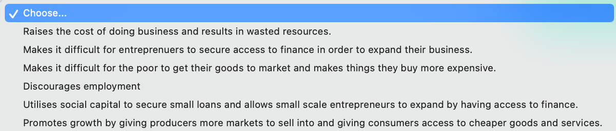 ✓ Choose...
Raises the cost of doing business and results in wasted resources.
Makes it difficult for entreprenuers to secure access to finance in order to expand their business.
Makes it difficult for the poor to get their goods to market and makes things they buy more expensive.
Discourages employment
Utilises social capital to secure small loans and allows small scale entrepreneurs to expand by having access to finance.
Promotes growth by giving producers more markets to sell into and giving consumers access to cheaper goods and services.