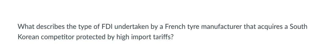 What describes the type of FDI undertaken by a French tyre manufacturer that acquires a South
Korean competitor protected by high import tariffs?