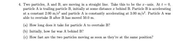 4. Two particles, A and B, are moving in a straight line. Take this to be the r-axis. At t = 0,
particle A is trailing particle B, initially at some distance z behind B. Particle B is accelerating
at a constant 2.00 m/s² and particle A is constantly accelerating at 3.00 m/s². Particle A was
able to overtake B after B has moved 50.0 m.
(a) How long does it take for particle A to overtake B?
(b) Initially, how far was A behind B?
(c) How fast are the two particles moving as soon as they're at the same position?