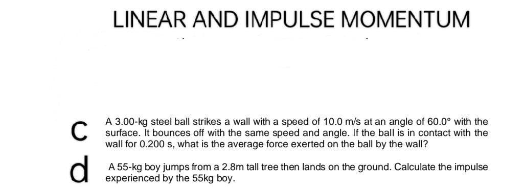 LINEAR AND IMPULSE MOMENTUM
C
A 3.00-kg steel ball strikes a wall with a speed of 10.0 m/s at an angle of 60.0° with the
surface. It bounces off with the same speed and angle. If the ball is in contact with the
wall for 0.200 s, what is the average force exerted on the ball by the wall?
d
A 55-kg boy jumps from a 2.8m tall tree then lands on the ground. Calculate the impulse
experienced by the 55kg boy.