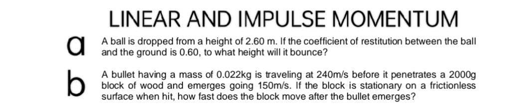 LINEAR AND IMPULSE MOMENTUM
a
A ball is dropped from a height of 2.60 m. If the coefficient of restitution between the ball
and the ground is 0.60, to what height will it bounce?
b
A bullet having a mass of 0.022kg is traveling at 240m/s before it penetrates a 2000g
block of wood and emerges going 150m/s. If the block is stationary on a frictionless
surface when hit, how fast does the block move after the bullet emerges?
