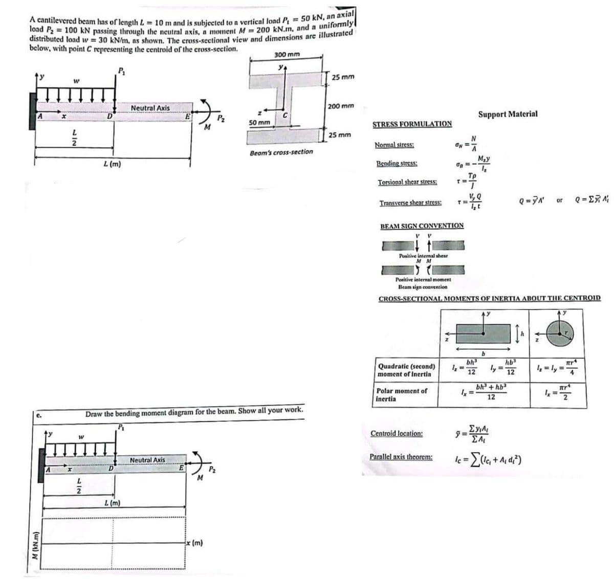 M (kN.m)
e.
A cantilevered beam has of length L = 10 m and is subjected to a vertical load P₁ = 50 kN, an axial
load P₂ = 100 kN passing through the neutral axis, a moment M = 200 kN.m, and a uniformly
distributed load w = 30 kN/m, as shown. The cross-sectional view and dimensions are illustrated
below, with point C representing the centroid of the cross-section.
300 mm
W
A
x
D
W
2
L (m)
P₁
ولا
25 mm
Neutral Axis
200 mm
P2
Support Material
50 mm
M
STRESS FORMULATION
25 mm
N
Normal stress:
ON=
Beam's cross-section
M₂y
Bending stress:
Τρ
Torsional shear stress:
T=
V, Q
Transverse shear stress:
T = It
Q=YA'
or
Q=
Draw the bending moment diagram for the beam. Show all your work.
P₁
A
L
42
D
L (m)
Neutral Axis
P₂
M
x (m)
BEAM SIGN CONVENTION
V
V
Positive internal shear
M M
Positive internal moment
Beam sign convention
CROSS-SECTIONAL MOMENTS OF INERTIA ABOUT THE CENTROID
y
bh³
Quadratic (second)
1,=
ly =
moment of inertia
12
hb³
12
πρ
1₂ = ly=4
bh3+hb3
Polar moment of
inertia
1x =
12
1x = 177
Σχιλι
Centroid location:
= Al
Parallel axis theorem:
==Σ(1c₁ + A₁ d₁²)