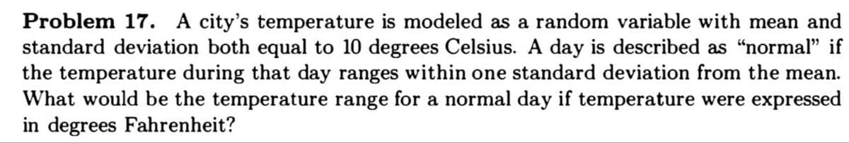 Problem 17. A city's temperature is modeled as a random variable with mean and
standard deviation both equal to 10 degrees Celsius. A day is described as "normal" if
the temperature during that day ranges within one standard deviation from the mean.
What would be the temperature range for a normal day if temperature were expressed
in degrees Fahrenheit?