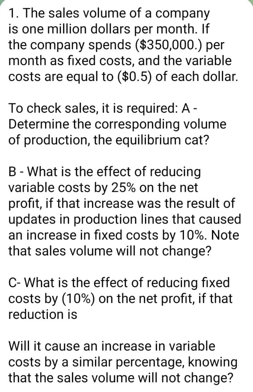 1. The sales volume of a company
is one million dollars per month. If
the company spends ($350,000.) per
month as fixed costs, and the variable
costs are equal to ($0.5) of each dollar.
To check sales, it is required: A -
Determine the corresponding volume
of production, the equilibrium cat?
B - What is the effect of reducing
variable costs by 25% on the net
profit, if that increase was the result of
updates in production lines that caused
an increase in fixed costs by 10%. Note
that sales volume will not change?
C- What is the effect of reducing fixed
costs by (10%) on the net profit, if that
reduction is
Will it cause an increase in variable
costs by a similar percentage, knowing
that the sales volume will not change?
