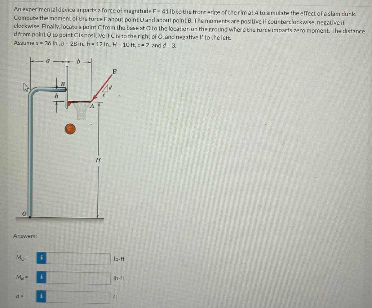 An experimental device imparts a force of magnitude F = 41 lb to the front edge of the rim at A to simulate the effect of a slam dunk.
Compute the moment of the force F about point O and about point B. The moments are positive if counterclockwise, negative if
clockwise. Finally, locate a point C from the base at O to the location on the ground where the force imparts zero moment. The distance
d from point O to point C is positive if C is to the right of O, and negative if to the left.
Assume a = 36 in., b = 28 in., h = 12 in., H = 10 ft, c = 2, and d = 3.
2
O
Answers:
Mo=
MB =
d=
i
i
i
a b
B
H
F
lb-ft
lb-ft
ft