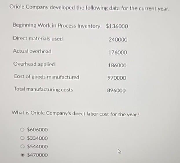 Oriole Company developed the following data for the current year:
Beginning Work in Process Inventory $136000
Direct materials used
Actual overhead
Overhead applied
Cost of goods manufactured
Total manufacturing costs
240000
176000
186000
970000
896000
What is Oriole Company's direct labor cost for the year?
$606000
O $334000
O $544000
⚫ $470000
4