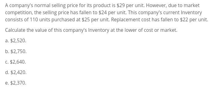 A company's normal selling price for its product is $29 per unit. However, due to market
competition, the selling price has fallen to $24 per unit. This company's current Inventory
consists of 110 units purchased at $25 per unit. Replacement cost has fallen to $22 per unit.
Calculate the value of this company's Inventory at the lower of cost or market.
a. $2,520.
b. $2,750.
c. $2,640.
d. $2,420.
e. $2,370.