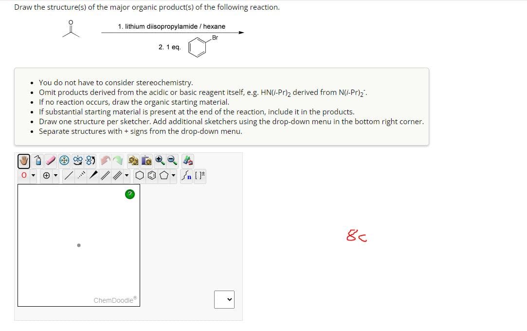 Draw the structure(s) of the major organic product(s) of the following reaction.
1. lithium diisopropylamide/ hexane
Br
2.1 eq.
You do not have to consider stereochemistry.
•
Omit products derived from the acidic or basic reagent itself, e.g. HN(i-Pr)2 derived from N(i-Pr)₂.
If no reaction occurs, draw the organic starting material.
If substantial starting material is present at the end of the reaction, include it in the products.
• Draw one structure per sketcher. Add additional sketchers using the drop-down menu in the bottom right corner.
Separate structures with + signs from the drop-down menu.
85
?
ChemDoodle
n [F
8c
