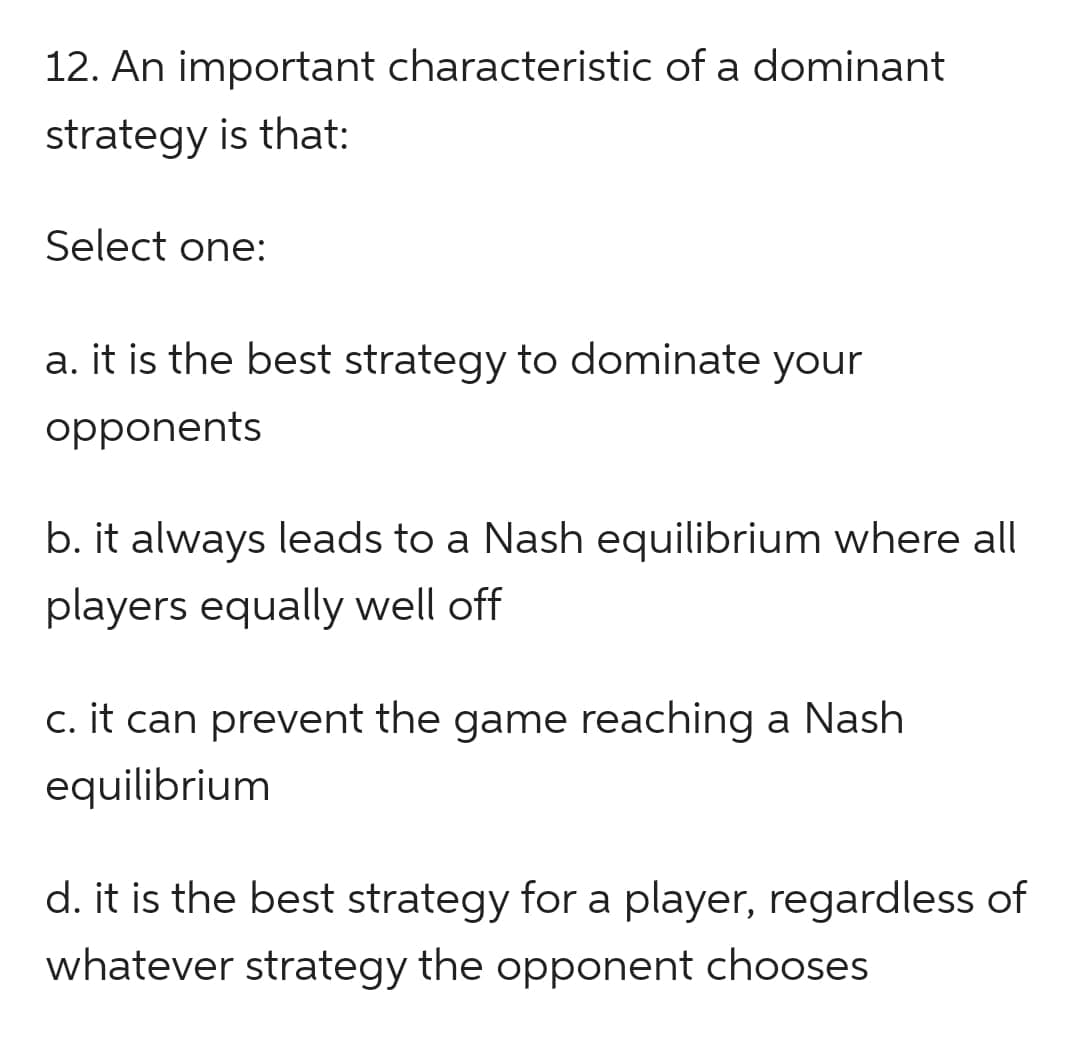 12. An important characteristic of a dominant
strategy is that:
Select one:
a. it is the best strategy to dominate your
opponents
b. it always leads to a Nash equilibrium where all
players equally well off
c. it can prevent the game reaching a Nash
equilibrium
d. it is the best strategy for a player, regardless of
whatever strategy the opponent chooses