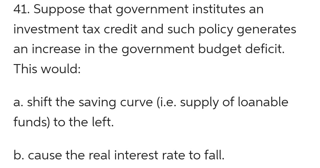 41. Suppose that government institutes an
investment tax credit and such policy generates
an increase in the government budget deficit.
This would:
a. shift the saving curve (i.e. supply of loanable
funds) to the left.
b. cause the real interest rate to fall.