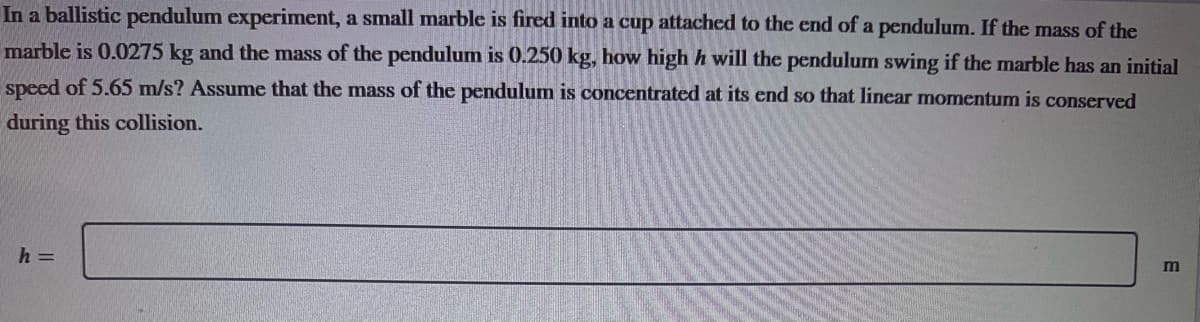 In a ballistic pendulum experiment, a small marble is fired into a cup attached to the end of a pendulum. If the mass of the
marble is 0.0275 kg and the mass of the pendulum is 0.250 kg, how high h will the pendulum swing if the marble has an initial
speed of 5.65 m/s? Assume that the mass of the pendulum is concentrated at its end so that linear momentum is conserved
during this collision.
h =
m