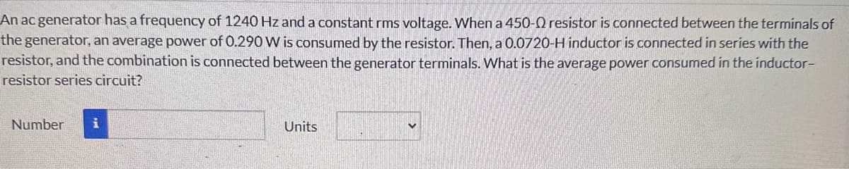 An ac generator has a frequency of 1240 Hz and a constant rms voltage. When a 450-0 resistor is connected between the terminals of
the generator, an average power of 0.290 W is consumed by the resistor. Then, a 0.0720-H inductor is connected in series with the
resistor, and the combination is connected between the generator terminals. What is the average power consumed in the inductor-
resistor series circuit?
Number i
Units