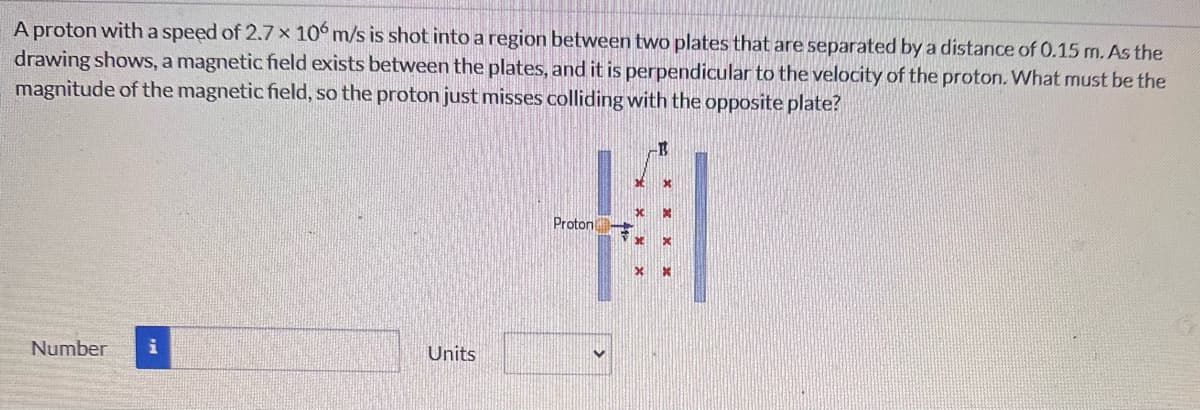 A proton with a speed of 2.7 x 106 m/s is shot into a region between two plates that are separated by a distance of 0.15 m. As the
drawing shows, a magnetic field exists between the plates, and it is perpendicular to the velocity of the proton. What must be the
magnitude of the magnetic field, so the proton just misses colliding with the opposite plate?
Number
Units
Proton
B