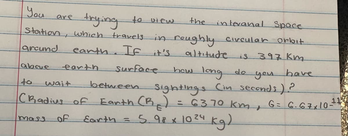 You
the
trying to view
interanal Space
Station, which travels in roughly circular orbit
arcund
earth
If it's
altitude
is 397 Km
long
do
above
how
between
Sightings
CRadius of Earth (B) = 6370 km,
mass of
are
to
earth
wait
Earth
Surface
you
(in seconds)?
have
-
= 5.98 x 10²4 kg)
G= 6.67x10-1