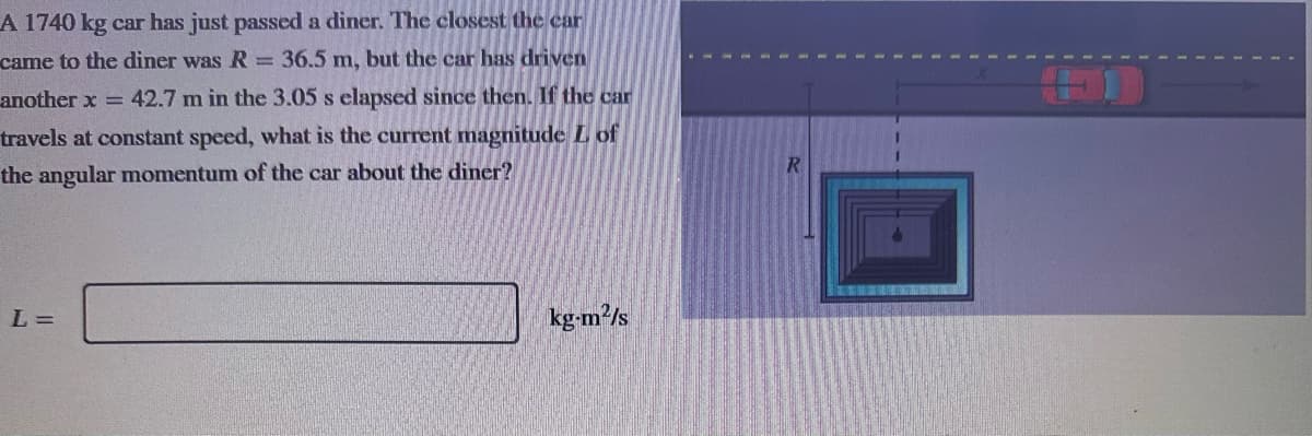 A 1740 kg car has just passed a diner. The closest the car
came to the diner was R = 36.5 m, but the car has driven
another x = 42.7 m in the 3.05 s elapsed since then. If the car
travels at constant speed, what is the current magnitude Lof
the angular momentum of the car about the diner?
L=
kg-m²/s