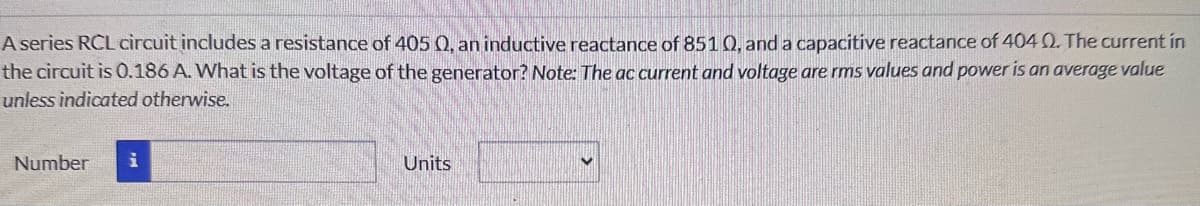 A series RCL circuit includes a resistance of 405 0, an inductive reactance of 851 0, and a capacitive reactance of 4040. The current in
the circuit is 0.186 A. What is the voltage of the generator? Note: The ac current and voltage are rms values and power is an average value
unless indicated otherwise.
Number i
Units