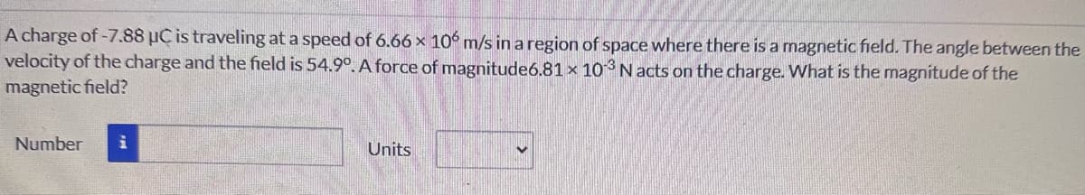 A charge of -7.88 μC is traveling at a speed of 6.66 x 106 m/s in a region of space where there is a magnetic field. The angle between the
velocity of the charge and the field is 54.9°. A force of magnitude6.81 x 103 N acts on the charge. What is the magnitude of the
magnetic field?
Number i
Units