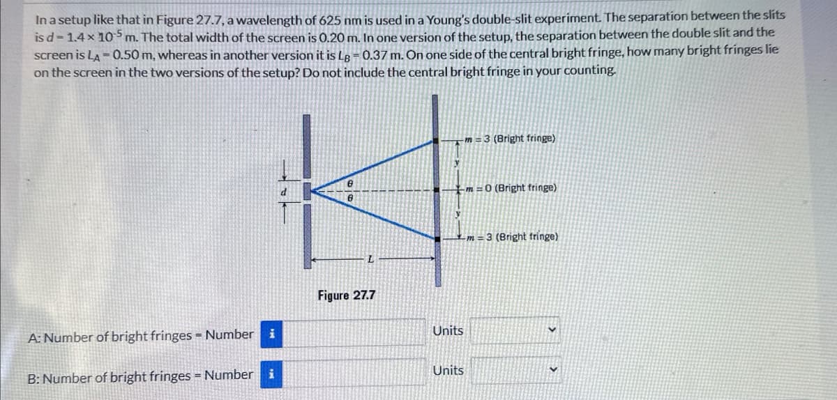 In a setup like that in Figure 27.7, a wavelength of 625 nm is used in a Young's double-slit experiment. The separation between the slits
is d-1.4× 105 m. The total width of the screen is 0.20 m. In one version of the setup, the separation between the double slit and the
screen is LA=0.50 m, whereas in another version it is Lg = 0.37 m. On one side of the central bright fringe, how many bright fringes lie
on the screen in the two versions of the setup? Do not include the central bright fringe in your counting.
-m 3 (Bright fringe)
Ө
m=0 (Bright fringe)
m=3 (Bright fringe)
L
Figure 27.7
A: Number of bright fringes Number
B: Number of bright fringes Number i
Units
Units