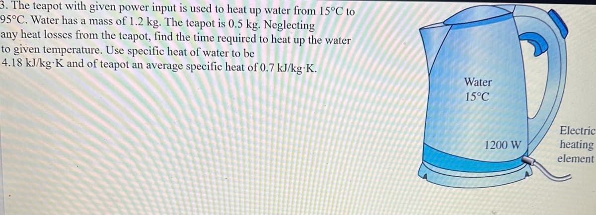 3. The teapot with given power input is used to heat up water from 15°C to
95°C. Water has a mass of 1.2 kg. The teapot is 0.5 kg. Neglecting
any heat losses from the teapot, find the time required to heat up the water
to given temperature. Use specific heat of water to be
4.18 kJ/kg-K and of teapot an average specific heat of 0.7 kJ/kg-K.
Water
15°C
1200 W
Electric
heating
element